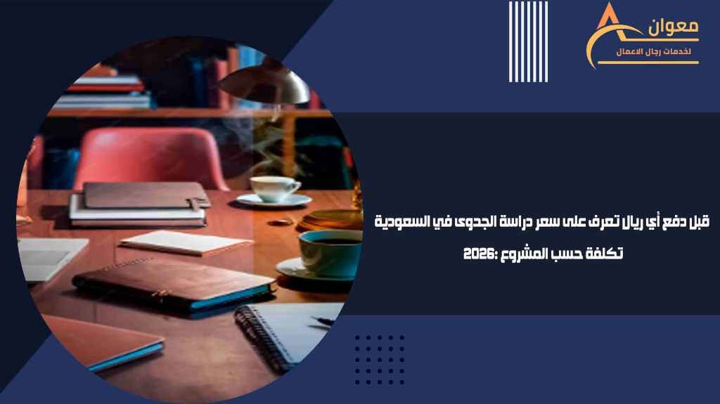 قبل دفع أي ريال تعرف على سعر دراسة الجدوى في السعودية 2026 تكلفة حسب المشروع