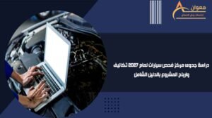 دراسة جدوى مركز فحص سيارات لعام 2027 تكاليف وارباح المشروع بالدليل الشامل