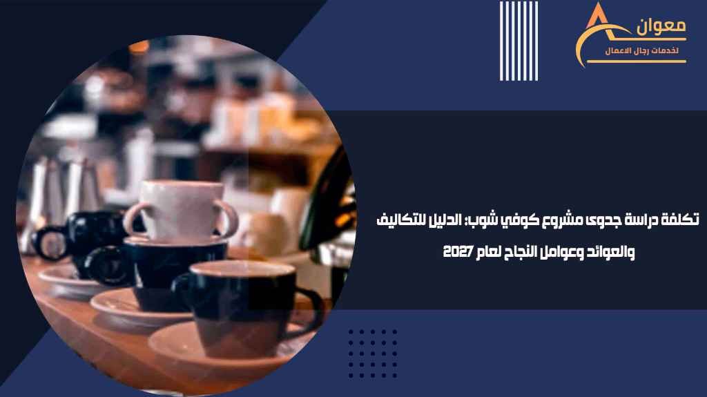 تكلفة دراسة جدوى مشروع كوفي شوب الدليل للتكاليف والعوائد وعوامل النجاح لعام 2027